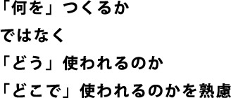 「何を」つくるかではなく「どう」使われるのか「どこで」使われるのかを熟慮